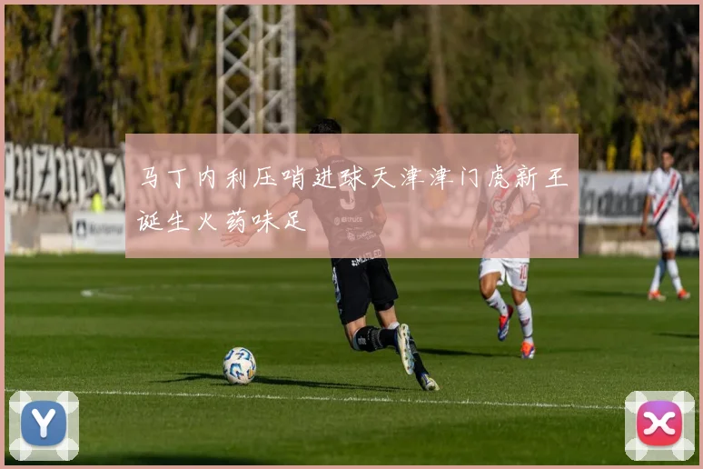 马丁内利压哨进球天津津门虎新王诞生火药味足