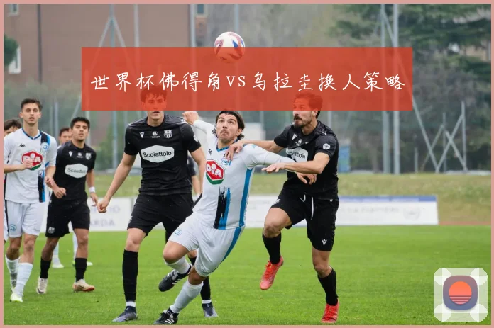 世界杯佛得角vs乌拉圭换人策略