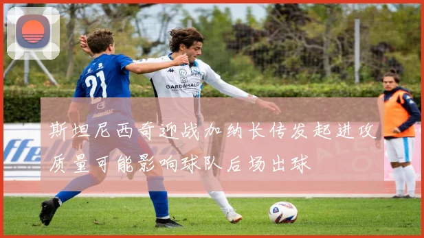 斯坦尼西奇迎战加纳长传发起进攻质量可能影响球队后场出球