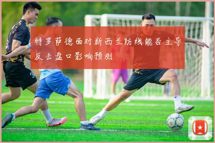特罗萨德面对新西兰防线能否主导反击盘口影响预测
