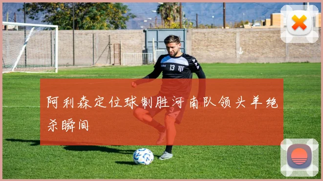 阿利森定位球制胜河南队领头羊绝杀瞬间
