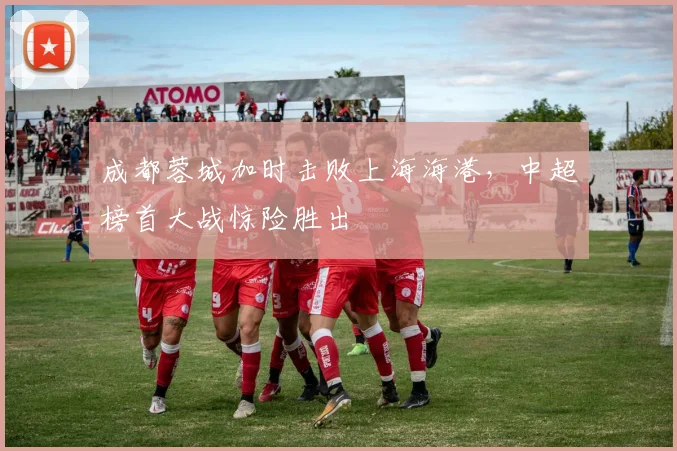 成都蓉城加时击败上海海港，中超榜首大战惊险胜出