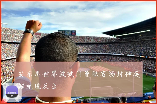 安东尼世界波破门曼联客场封神英超绝境反击