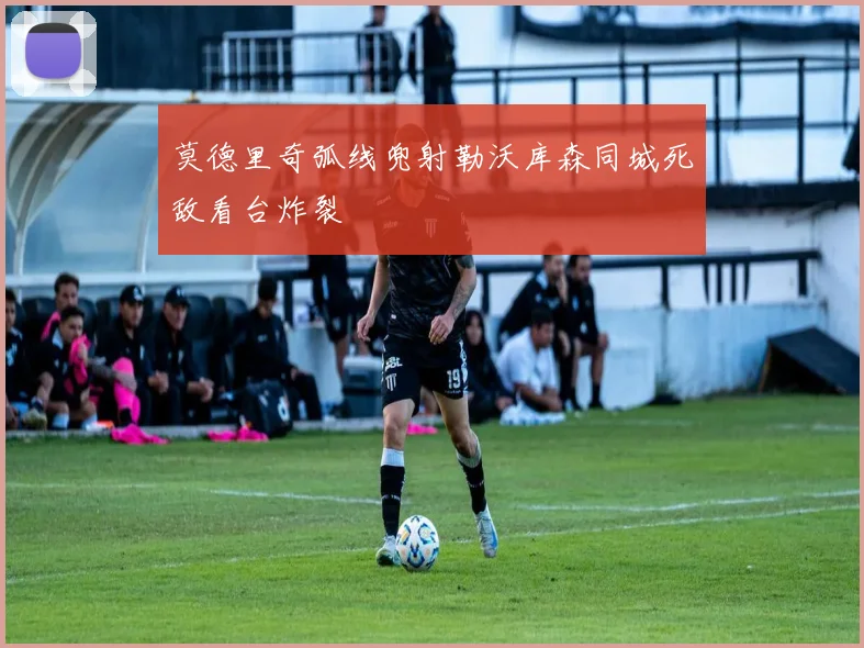 莫德里奇弧线兜射勒沃库森同城死敌看台炸裂