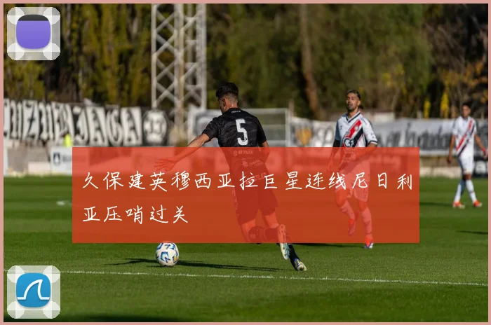 久保建英穆西亚拉巨星连线尼日利亚压哨过关