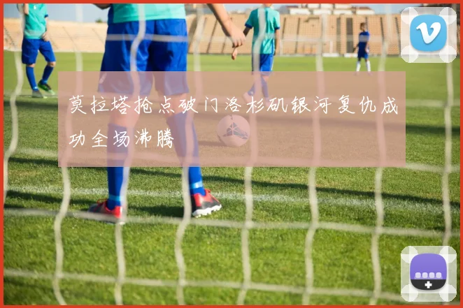 莫拉塔抢点破门洛杉矶银河复仇成功全场沸腾