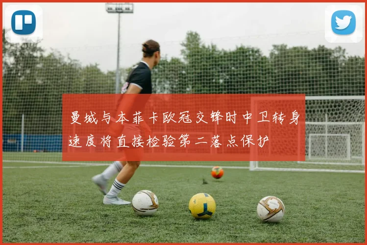 曼城与本菲卡欧冠交锋时中卫转身速度将直接检验第二落点保护
