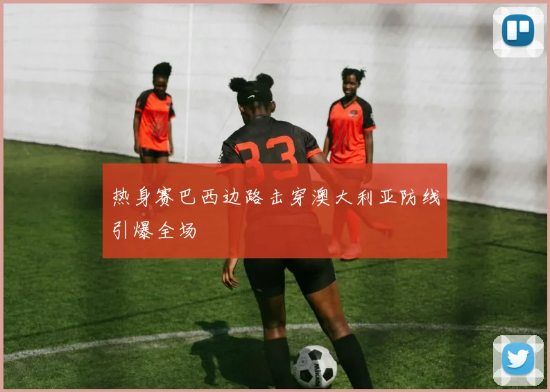 热身赛巴西边路击穿澳大利亚防线引爆全场
