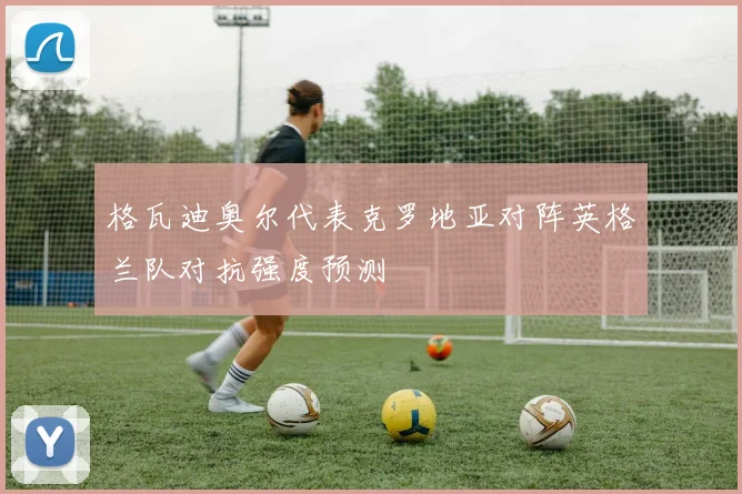 格瓦迪奥尔代表克罗地亚对阵英格兰队对抗强度预测