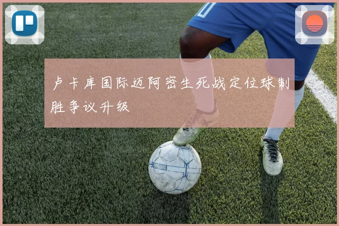 卢卡库国际迈阿密生死战定位球制胜争议升级