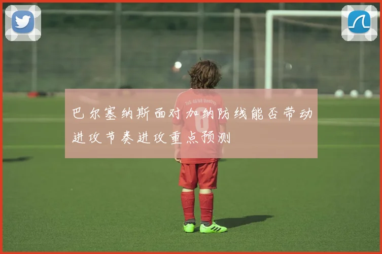 巴尔塞纳斯面对加纳防线能否带动进攻节奏进攻重点预测