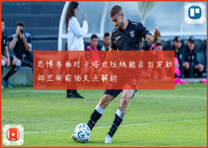 恩博洛面对卡塔尔防线能否打穿肋部空间前场支点解析