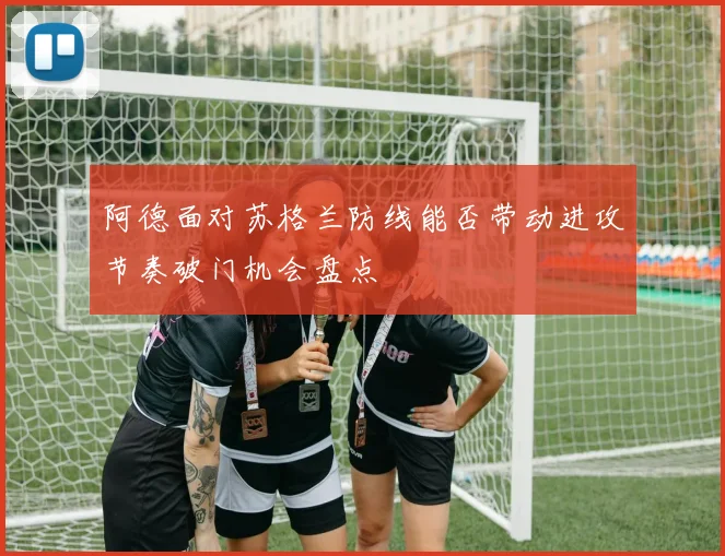 阿德面对苏格兰防线能否带动进攻节奏破门机会盘点