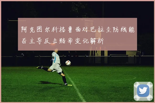 阿克图尔科格鲁面对巴拉圭防线能否主导反击赔率变化解析