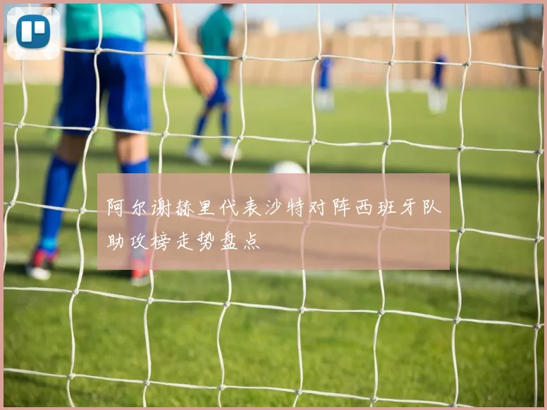 阿尔谢赫里代表沙特对阵西班牙队助攻榜走势盘点