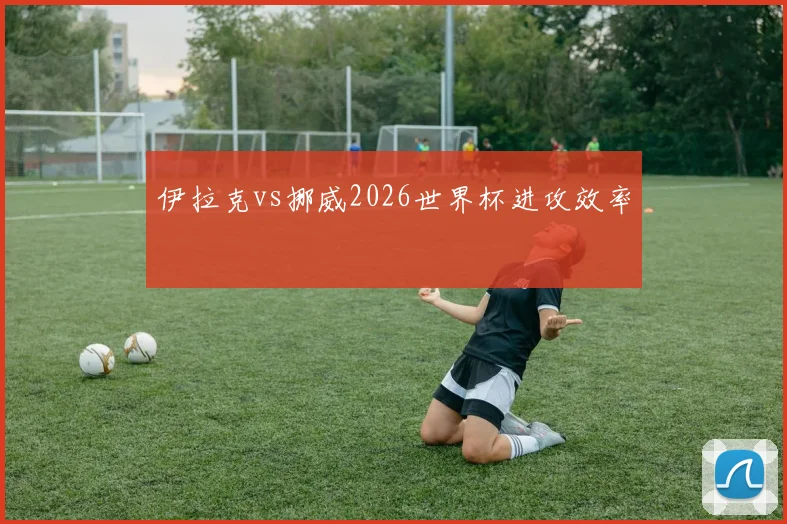 伊拉克vs挪威2026世界杯进攻效率