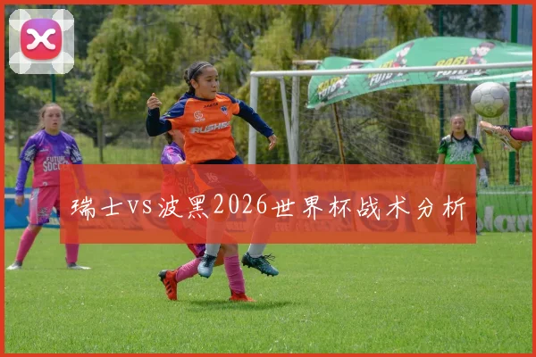 瑞士vs波黑2026世界杯战术分析