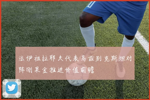 法伊祖拉耶夫代表乌兹别克斯坦对阵刚果金推进价值前瞻