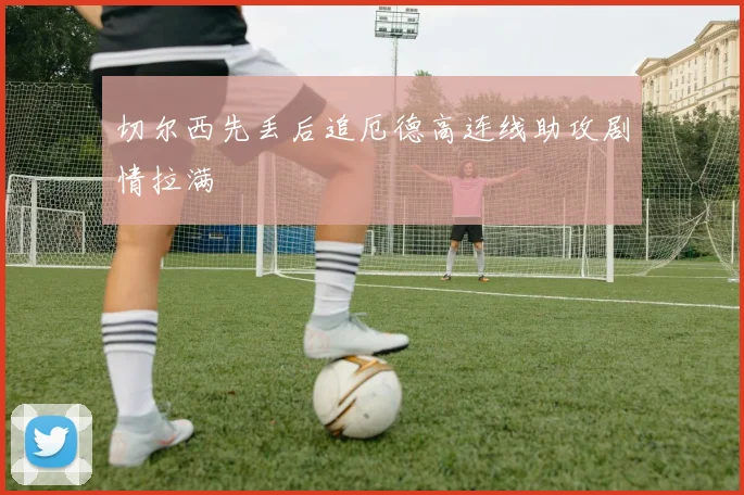 切尔西先丢后追厄德高连线助攻剧情拉满