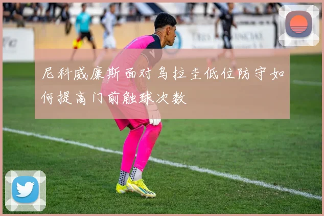 尼科威廉斯面对乌拉圭低位防守如何提高门前触球次数