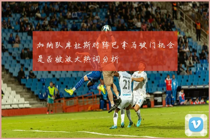 加纳队库杜斯对阵巴拿马破门机会是否被放大热词分析