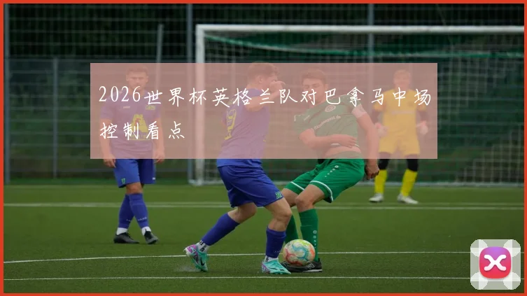 2026世界杯英格兰队对巴拿马中场控制看点