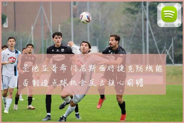 圣地亚哥希门尼斯面对捷克防线能否制造点球机会反击核心前瞻