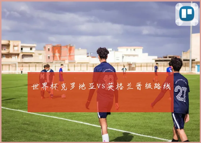 世界杯克罗地亚vs英格兰晋级路线