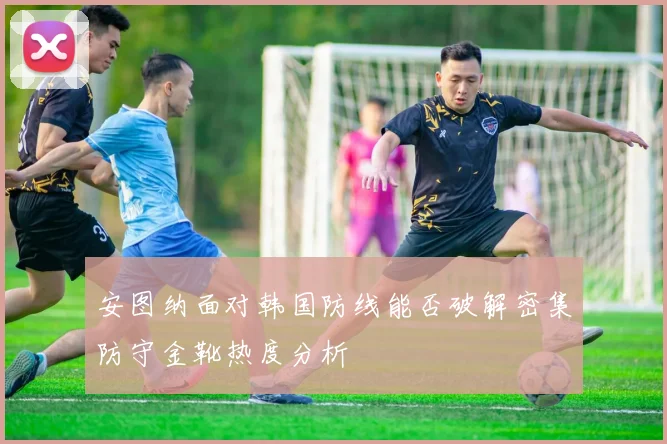 安图纳面对韩国防线能否破解密集防守金靴热度分析