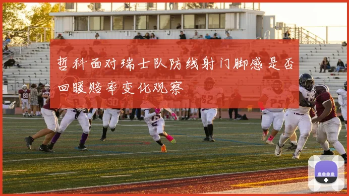 哲科面对瑞士队防线射门脚感是否回暖赔率变化观察