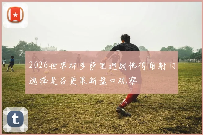 2026世界杯多萨里迎战佛得角射门选择是否更果断盘口观察