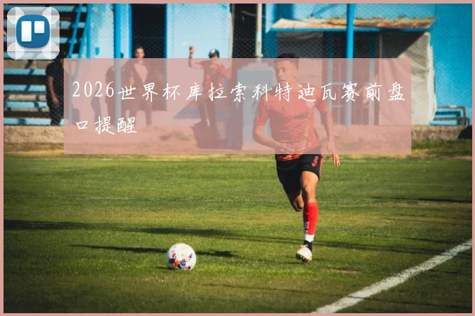 2026世界杯库拉索科特迪瓦赛前盘口提醒