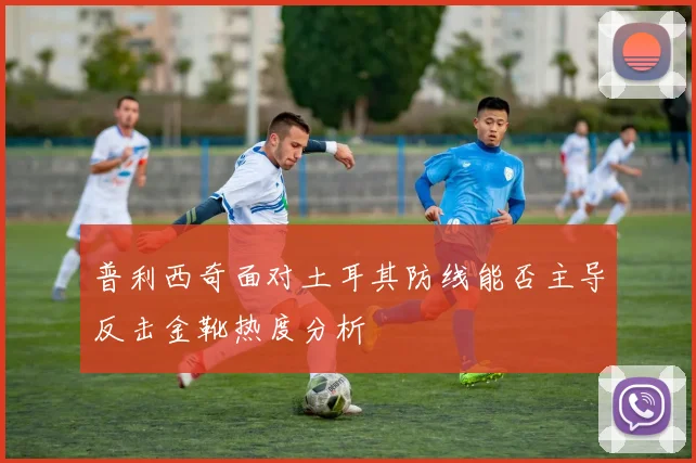 普利西奇面对土耳其防线能否主导反击金靴热度分析