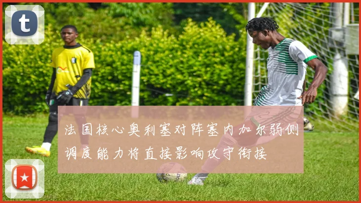 法国核心奥利塞对阵塞内加尔弱侧调度能力将直接影响攻守衔接