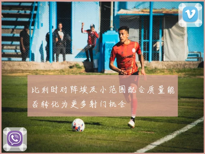 比利时对阵埃及小范围配合质量能否转化为更多射门机会
