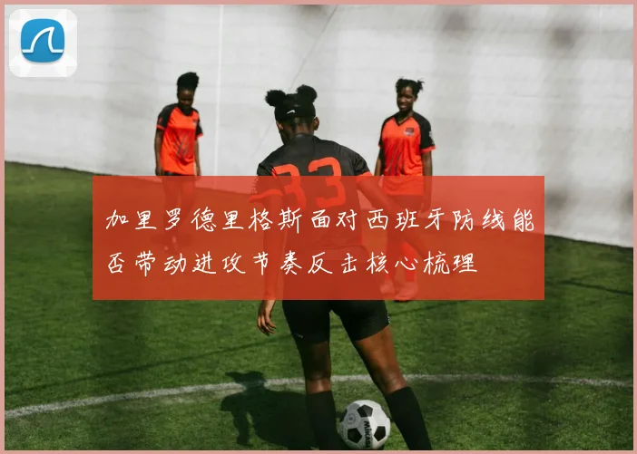 加里罗德里格斯面对西班牙防线能否带动进攻节奏反击核心梳理