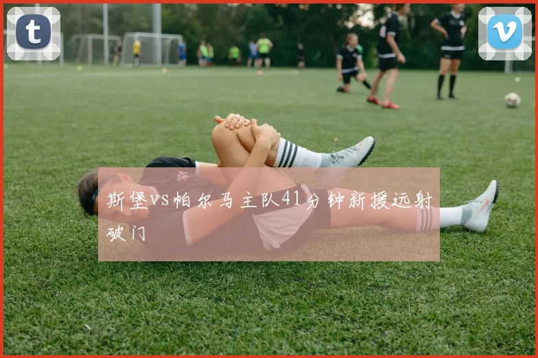 斯堡vs帕尔马主队41分钟新援远射破门