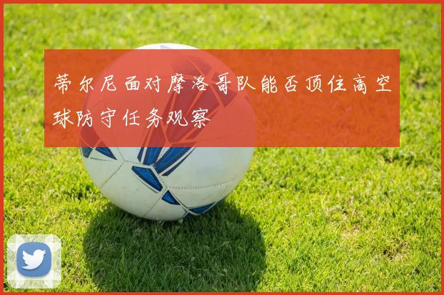 蒂尔尼面对摩洛哥队能否顶住高空球防守任务观察