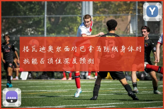 格瓦迪奥尔面对巴拿马防线身体对抗能否顶住深度预测
