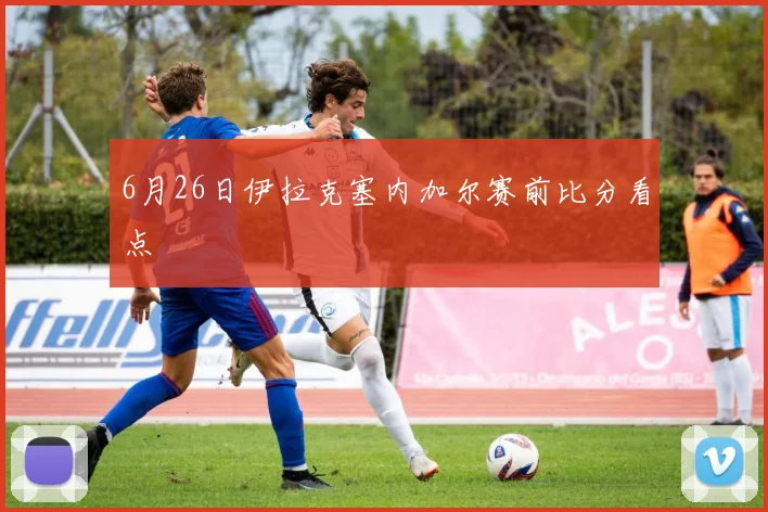 6月26日伊拉克塞内加尔赛前比分看点
