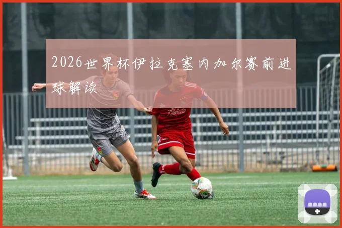 2026世界杯伊拉克塞内加尔赛前进球解读