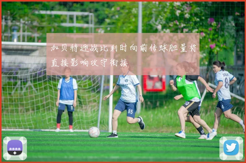 加贝特迎战比利时向前传球胆量将直接影响攻守衔接
